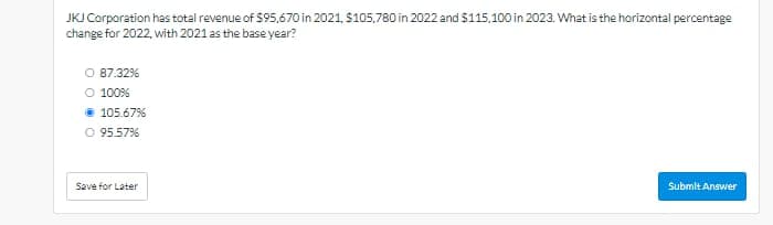 JKJ Corporation has total revenue of $95,670 in 2021, $105,780 in 2022 and $115,100 in 2023. What is the horizontal percentage
change for 2022, with 2021 as the base year?
O 87.32%
○ 100%
⚫ 105.67%
O 95.57%
Save for Later
Submit Answer