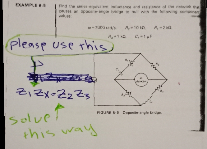 EXAMPLE 6 -5
Find the series-equivalent inductance and resistance of the network that
causes an opposite-angle bridge to null with the following component
values:
w - 3000 rad/s.
.0 0ו = ,R
R,-2 k,
R 1 k2,
C, 1 uF
pleasp use this
ac
detector
Z, Zx=Z2Z3.
SolveT
Solve
way
this
FIGURE 6-6 Opposite-angle bridge.
