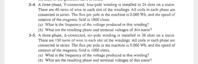 3-4. A three-phase, Y-connected, four-pole winding is installed in 24 slots on a stator.
There are 40 turns of wire in each slot of the windings. All coils in cach phase are
connected in series. The flux per pole in the machine is 0.060 Wb, and the speed of
rotation of the magnetic field is 1800 r/min.
(a) What is the frequency of the voltage produced in this winding?
(b) What are the resulting phase and terminal voltages of this stator?
3-5. A three-phase, A-connected, six-pole winding is installed in 36 slots on a stator.
There are 150 turns of wire in each slot of the windings. All coils in each phase are
connected in series. The flux per pole in the machine is 0.060 Wb, and the speed of
rolation of the magnetic fieid is 1000 r/min.
(a) What is the frequency of the voltage produced in this winding?
(b) What are the resulting phase and terminal voltages of this sStator?
