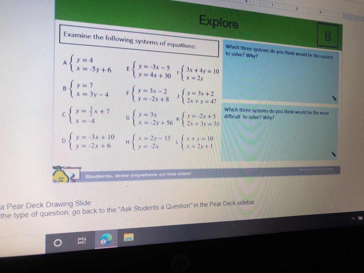 7 8 L 9 .
Explore
B
Examine the following systems of equations:
Which three systems do you think would be the easiest
to solve? Why?
Sy=4
x = -5y + 6
y= 3x-5 3x +4y = 10
y= 4x + 30 lx = 2y
B
x= 3y- 4
にー
Sy= 3x-2
y = 3x + 2
v= -2x + 8 2x + y = 47
F
Which three systems do you think would be the most
difficult to solve? Why?
{メ
Sy = 3x
Sy = -2x +5
K
X = -4
x=-2y +56 2x + 3y = 31
py= -3x + 10
y = -2x + 6
Sx = 2y - 15, *+y = 10
い=2x
x= 2y+ 1
Students, draw anywhere on this slidel
a Pear Deck Drawing Slide
the type of question, go back to the "Ask Students a Question" in the Pear Deck sidebar.
