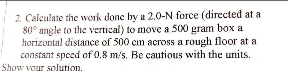 2. Calculate the work done by a 2.0-N force (directed at a
80° angle to the vertical) to move a 500 gram box a
horizontal distance of 500 cm across a rough floor at a
constant speed of 0.8 m/s. Be cautious with the units.
Show your solution.
