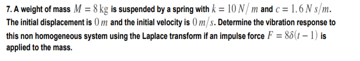 7. A weight of mass M = 8 kg is suspended by a spring with k = 10 N/ m and c = 1.6 N s/m.
The initial displacement is () m and the initial velocity is ) m/s. Determine the vibration response to
this non homogeneous system using the Laplace transform if an impulse force F = 86(t – 1) is
applied to the mass.
%3D
