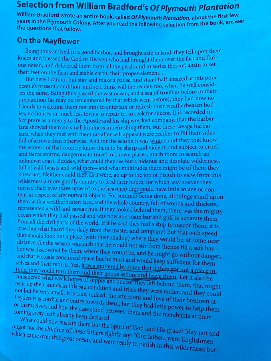 Selection from William Bradford's Of Plymouth Plantation
William Bradford wrote an entire book, called Of Plymouth Plantation, about the first few
years in the Plymouth Colony. After you read the following selection from the book, answer
the questions that follow.
On the Mayflower
Being thus arrived in a good harbor, and brought safe to land, they fell upon their
knees and blessed the God of Heaven who had brought them over the fast and furi-
ous ocean, and delivered them from all the perils and miseries thereof, again to set
their feet on the firm and stable earth, their proper element. . . .
But here I cannot but stay and make a pause, and stand half amazed at this poor
people's present condition; and so I think will the reader, t00, when he well consid-
ers the same. Being thus passed the vast ocean, and a sea of troubles before in their
preparation (as may be remembered by that which went before), they had now no
friends to welcome them nor inns to entertain or refresh their weatherbeaten bod-
ies; no houses or much less towns to repair to, to seek for succor. It is recorded in
Scripture as a mercy to the Apostle and his shipwrecked company, that the barbar-
ians showed them no small kindness in refreshing them, but these savage barbar-
ians, when they met with them (as after will appear) were readier to fill their sides
full of arrows than otherwise. And for the season it was winter, and they that know
the winters of that country know them to be sharp and violent, and subject to cruel
and fierce storms, dangerous to travel to known places, much more to search an
unknown coast. Besides, what could they see but a hideous and desolate wilderness,
full of wild beasts and wild men-and what multitudes there might be of them they
knew not. Neither could they, as it were, go up to the top of Pisgah to view from this
wilderness a more goodly country to feed their hopes; for which way soever they
turned their eyes (save upward to the heavens) they could have little solace or con-
tent in respect of any outward objects. For summer being done, all things stand upon
them with a weatherbeaten face, and the whole country, full of woods and thickets,
represented a wild and savage hue. If they looked behind them, there was the mighty
ocean which they had passed and was now as a main bar and gulf to separate them
from all the civil parts of the world. If it be said they had a ship to succor them, it is
true; but what heard they daily from the master and company? But that with speed
they should look out a place (with their shallop) where they would be, at some near
distance; for the season was such that he would not stir from thence till a safe har-
bor was discovered by them, where they would be, and he might go without danger;
and that victuals consumed space but he must and would keep sufficient for them-
selves and their return. Yea, it was muttered by some that if they got not a place in
time, they would turn them and their goods ashore and leave them. Let it also be
considered what weak hopes of supply and succor they left behind them, that might
bear up their minds in this sad condition and trials they were under; and they could
not but be very small. It is true, indeed, the affections and love of their brethren at
Leyden was cordial and entire towards them, but they had little power to help them
or themselves; and how the case stood between them and the merchants at their
coming away hath already been declared.
What could now sustain them but the Spirit of God and His grace? May not and
ought not the children of these fathers rightly say: "Our fathers were Englishmen
which came over this great ocean, and were ready to perish in this wilderness; but
