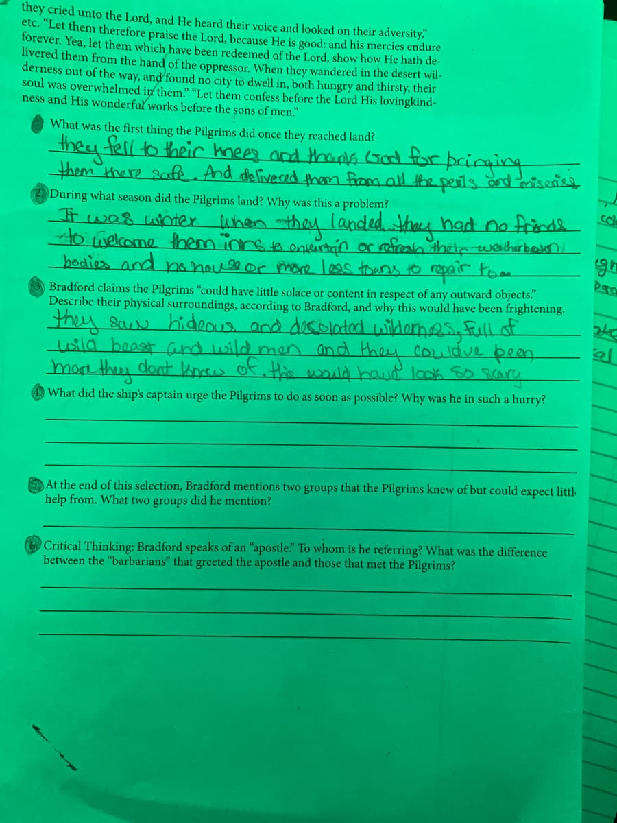 they cried unto the Lord, and He heard their voice and looked on their adversity,"
etc. "Let them therefore praise the Lord, because He is good: and his mercies endure
fórever. Yea, let them which have been redeemed of the Lord, show how He hath de-
livered them from the hand of the oppressor. When they wandered in the desert wil-
derness out of the way, and found no city to dwell in, both hungry and thirsty, their
soul was overwhelmed in them." “Let them confess before the Lord His lovingkind-
ness and His wonderfuľ works before the sons of men."
What was the first thing the Pilgrims did once they reached land?
they fell to their knees and thans (Gd for pcinging
them there safe And delivered them from all the perts and serisg
During what season did the Pilgrims land? Why was this a problem?
when they
landed thoy had no frinds o
t was wnter
Howelcome them innsto envistan or refreah theip weatherbem
bodies and no housor hore leas toans to repair tom
gh
Bradford claims the Pilgrims "could have little solace or content in respect of any outward objects."
Describe their physical surroundings, according to Bradford, and why this would have been frightening.
they saw hicdeous and dosolatad widornes. full of
lwild boast and wild men and
mae theey dont Anow of. this would haud look So scara
they
couldve bean
What did the ship's captain urge the Pilgrims to do as soon as possible? Why was he in such a hurry?
At the end of this selection, Bradford mentions two groups that the Pilgrims knew of but could expect littl
help from. What two groups did he mention?
Critical Thinking: Bradford speaks of an "apostle." To whom is he referring? What was the difference
between the "barbarians" that greeted the apostle and those that met the Pilgrims?
