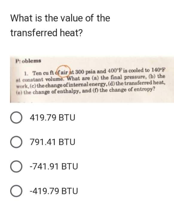 What is the value of the
transferred heat?
Problems
1. Ten cu ft of air at 300 psia and 400°F is cooled to 140°F
at constant volume. What are (a) the final pressure, (b) the
work, (c) the change of internal energy, (d) the transferred heat,
(e) the change of enthalpy, and (f) the change of entropy?
O 419.79 BTU
O 791.41 BTU
O -741.91 BTU
O-419.79 BTU