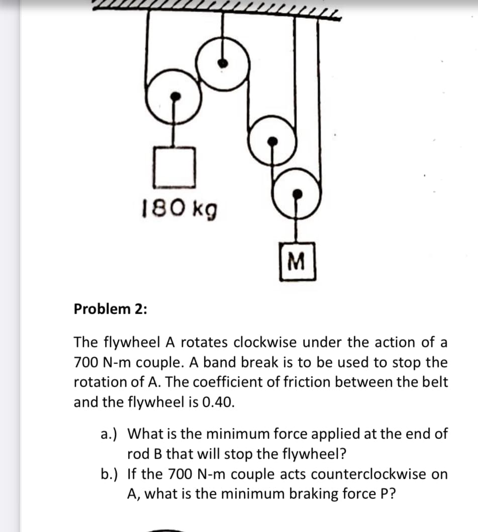 180 kg
M.
Problem 2:
The flywheel A rotates clockwise under the action of a
700 N-m couple. A band break is to be used to stop the
rotation of A. The coefficient of friction between the belt
and the flywheel is 0.40.
a.) What is the minimum force applied at the end of
rod B that will stop the flywheel?
b.) If the 700 N-m couple acts counterclockwise on
A, what is the minimum braking force P?
