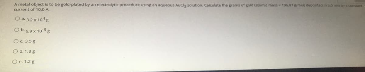 A metal object is to be gold-plated by an electrolytic procedure using an aqueous AuCl3 solution. Calculate the grams of gold (atomic mass- 196.97 g/mol) deposited in 3.0 min by a constant
current of 10.0 A.
O a. 3.2 x 104 g
CO b.6.9 x 10-3 g
Oc. 3.5 g
O d. 1.8 g
O e. 1.2 g
