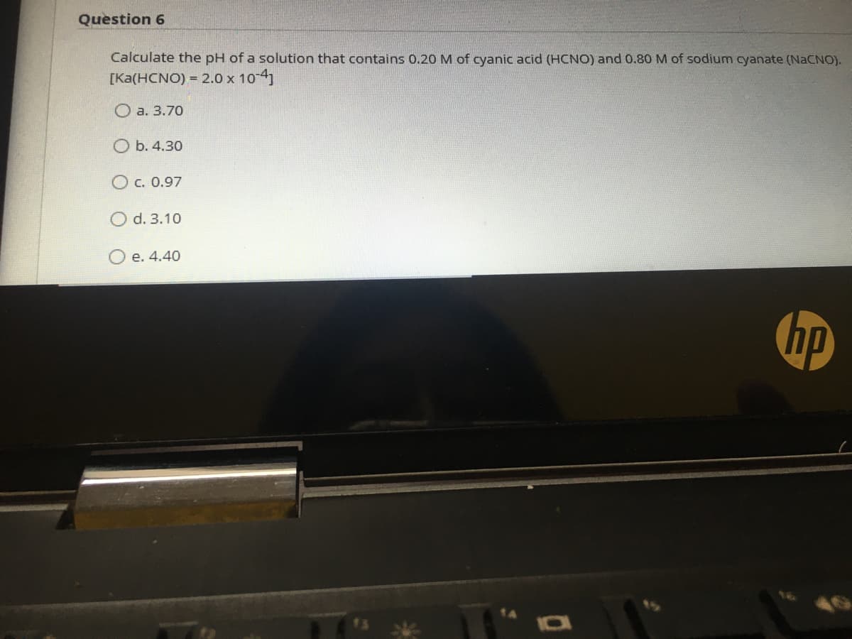 Question 6
Calculate the pH of a solution that contains 0.20M of cyanic acid (HCNO) and 0.80 M of sodium cyanate (NACNO).
[Ka(HCNO) = 2.0 x 10 4)
O a. 3.70
O b. 4.30
c. 0.97
d. 3.10
O e. 4.40
hp
