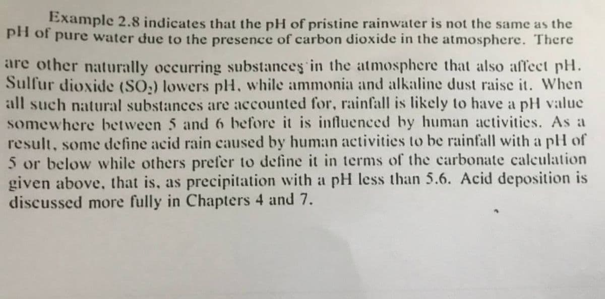 Example 2.8 indicates that the pH of pristine rainwater is not the same as the
ph of pure water due to the presence of carbon dioxide in the atmosphere. There
are other naturally occurring substances in the atmosphere that also affect pH.
Sulfur dioxide (SO,) lowers pH, while ammonia and alkaline dust raise it. When
all such natural substances are accounted for, rainfall is likely to have a pH value
somewhere between 5 and 6 before it is influenced by human activities. As a
result, some define acid rain caused by hum:an activities to be rainfall with a pH of
5 or below while others prefer to define it in terms of the carbonate caleulation
given above, that is, as precipitation with a pH less than 5.6. Acid deposition is
discussed more fully in Chapters 4 and 7.
