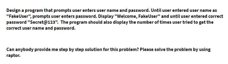 Design a program that prompts user enters user name and password. Until user entered user name as
"FakeUser", prompts user enters password. Display "Welcome, FakeUser" and until user entered correct
password "Secret@123". The program should also display the number of times user tried to get the
correct user name and password.
Can anybody provide me step by step solution for this problem? Please solve the problem by using
raptor.
