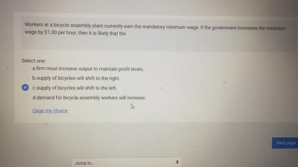 Workers at a bicycle assembly plant currently earn the mandatory minimum wage. If the government increases the minimum
wage by $1.00 per hour, then it is likely that the
Select one:
a.firm must increase output to maintain profit levels.
b.supply of bicycles will shift to the right.
c.supply of bicycles will shift to the left.
d.demand for bicycle assembly workers will increase.
Clear my choice
Next page
Jump to...
