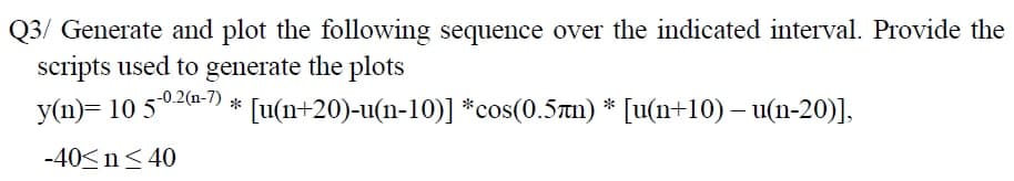 Q3/ Generate and plot the following sequence over the indicated interval. Provide the
scripts used to generate the plots
y(n)= 10 502a-) * [u(n+20)-u(n-10)] *cos(0.5tn) * [u(n+10) – u(n-20)],
-40<n< 40
