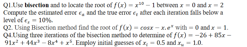 Q1.Use bisection and to locate the root of f (x) = x10 – 1 between x = 0 and x = 2
Compute the estimated error ea and the true error e, after each iteration falls below a
level of e, = 10%.
Q2. Using Bisection method find the root of f (x) = cosx – x. e* with = 0 and x
Q4.Using three iterations of the bisection method to determine of f (x) = -26 + 85x –
91x2 + 44x3 – 8x4 + x5. Employ initial guesses of x;
1.
||
= 0.5 and xu
= 1.0.
-
