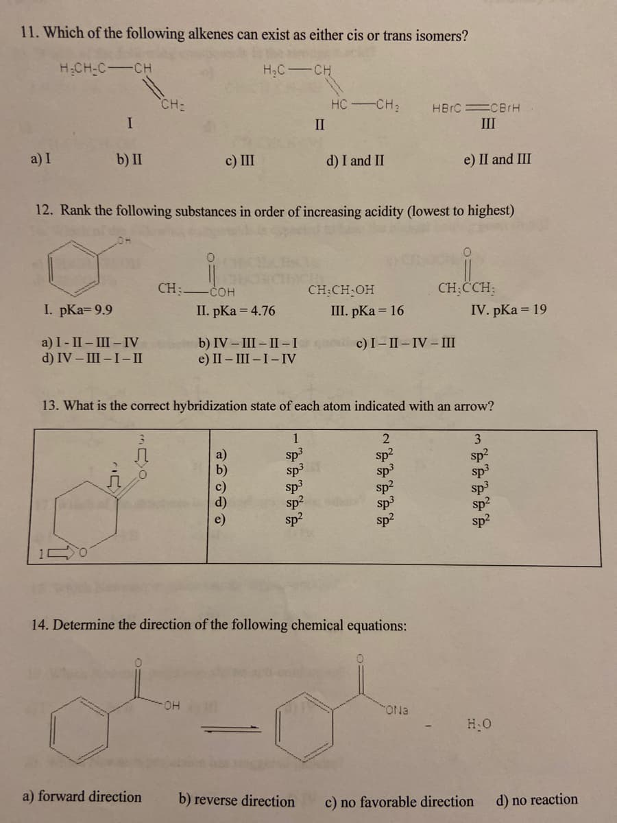 11. Which of the following alkenes can exist as either cis or trans isomers?
H:CH-C-CH
H&C CH
CH:
HC CH;
HB C CBIH
II
III
a) I
b) II
c) III
d) I and II
e) II and III
12. Rank the following substances in order of increasing acidity (lowest to highest)
CH:
COH
CH:CH OH
III. pKa = 16
CH:CCH:
I. pKa=9.9
II. pKa = 4.76
IV. pKa = 19
a) I- II – III – IV
d) IV – III -I- II
b) IV – III – II -I
e) II – III-I-IV
c) I- II-IV - III
13. What is the correct hybridization state of each atom indicated with an arrow?
1
3
sp
sp3
sp3
sp2
sp?
sp?
sp3
sp2
sp3
sp2
14. Determine the direction of the following chemical equations:
HO.
ONa
H.O
a) forward direction
b) reverse direction
c) no favorable direction
d) no reaction
