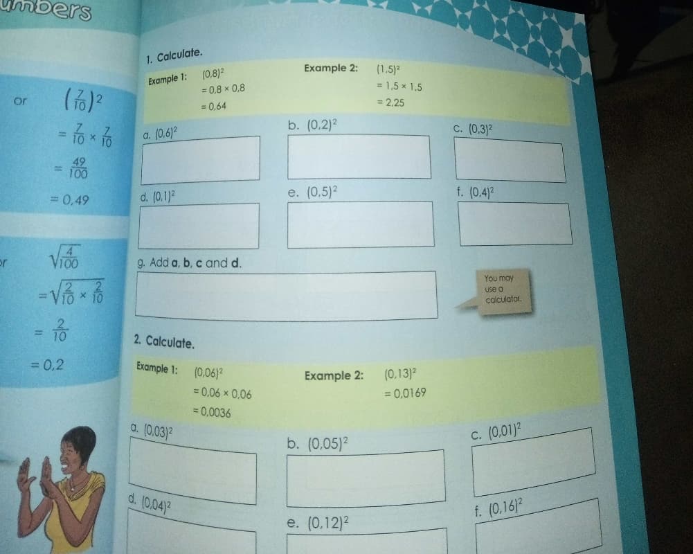 ers
1. Calculate.
(0,8)2
Example 2:
(1.5)2
Example 1:
= 1,5 x 1,5
= 0,8 x 0,8
or
= 2.25
= 0,64
b. (0.2)2
C. (0.3)2
a. (0.6)2
%3D
%3D
100
= 0,49
d. (0,1)2
e. (0,5)2
f. (0.4)2
or
VIOO
g. Add a, b, c and d.
You may
use a
calculator.
2. Calculate.
= 0,2
Example 1:
(0,06)?
(0,13)2
Example 2:
= 0,06 x 0,06
= 0,0169
= 0,0036
a. (0,03)2
b. (0,05)2
C. (0,01)?
d. (0,04)2
f. (0.16)2
e. (0,12)2
