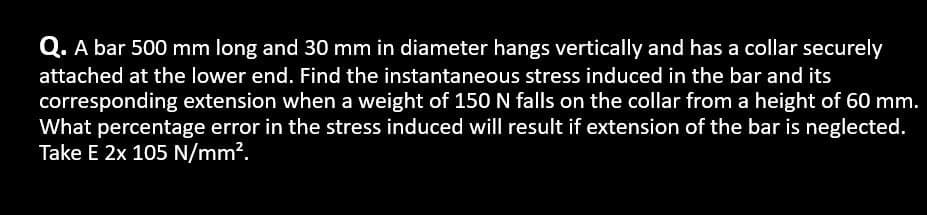 Q. A bar 500 mm long and 30 mm in diameter hangs vertically and has a collar securely
attached at the lower end. Find the instantaneous stress induced in the bar and its
corresponding extension when a weight of 150 N falls on the collar from a height of 60 mm.
What percentage error in the stress induced will result if extension of the bar is neglected.
Take E 2x 105 N/mm².