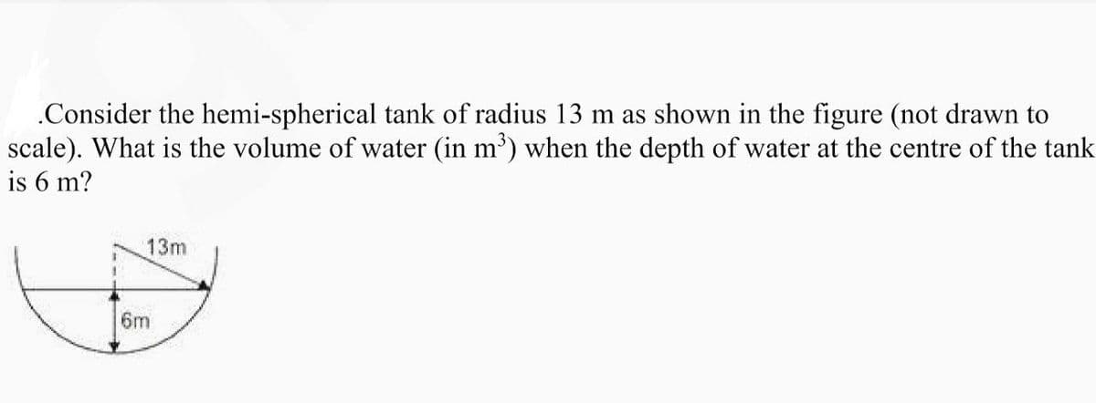 .Consider the hemi-spherical tank of radius 13 m as shown in the figure (not drawn to
scale). What is the volume of water (in m³) when the depth of water at the centre of the tank
is 6 m?
1
13m
6m