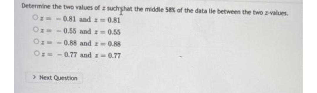 Determine the two values of z such that the middle 58% of the data lie between the two z-values.
Oz=-0.81 and = 0.81
Oz=-0.55 and = = 0.55
Oz= -0.88 and z = 0.88
Oz=-0.77 and z = 0.77
> Next Question