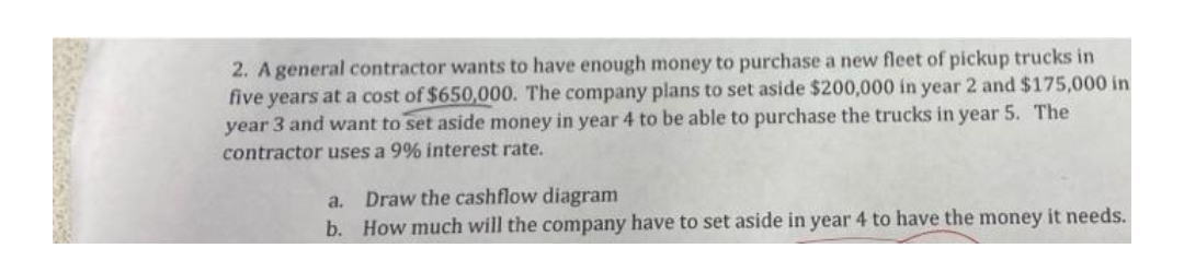 2. A general contractor wants to have enough money to purchase a new fleet of pickup trucks in
five years at a cost of $650,000. The company plans to set aside $200,000 in year 2 and $175,000 in
year 3 and want to set aside money in year 4 to be able to purchase the trucks in year 5. The
contractor uses a 9% interest rate.
a. Draw the cashflow diagram
b. How much will the company have to set aside in year 4 to have the money it needs.