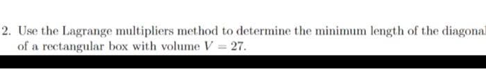 2. Use the Lagrange multipliers method to determine the minimum length of the diagonal
of a rectangular box with volume V = 27.