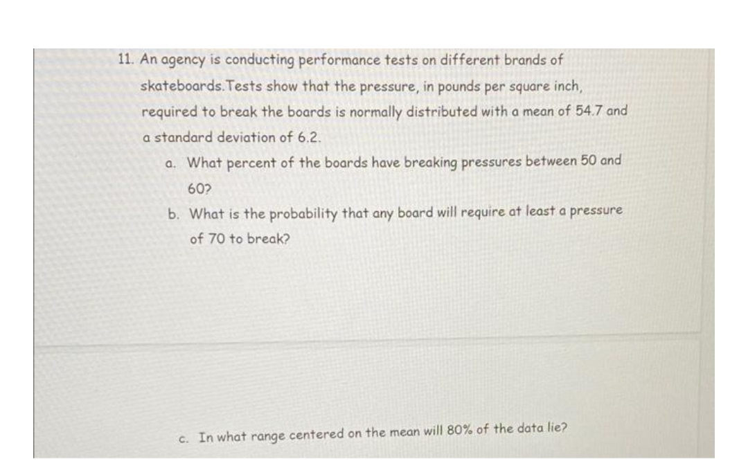 11. An agency is conducting performance tests on different brands of
skateboards. Tests show that the pressure, in pounds per square inch,
required to break the boards is normally distributed with a mean of 54.7 and
a standard deviation of 6.2.
a. What percent of the boards have breaking pressures between 50 and
60?
b. What is the probability that any board will require at least a pressure
of 70 to break?
c. In what range centered on the mean will 80% of the data lie?