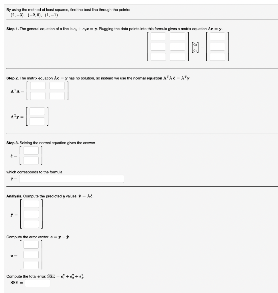 By using the method of least squares, find the best line through the points:
(2,-3), (-2,0), (1,-1).
Step 1. The general equation of a line is co + C₁ = y. Plugging the data points into this formula gives a matrix equation Ac = y.
2-
=
Step 2. The matrix equation Ac = y has no solution, so instead we use the normal equation A¹A = A¹y
ATA=
A¹y =
Step 3. Solving the normal equation gives the answer
Ĉ=
which corresponds to the formula
y =
Analysis. Compute the predicted y values: y = Aĉ.
ŷ =
Compute the error vector: e=y-ŷ.
e=
Compute the total error: SSE = e+ e + ez.
SSE =