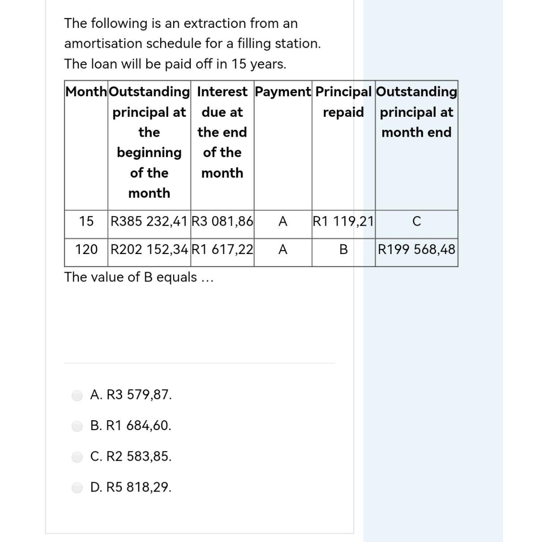 The following is an extraction from an
amortisation schedule for a filling station.
The loan will be paid off in 15 years.
Month Outstanding Interest Payment Principal Outstanding
principal at
due at
repaid
principal at
the
the end
month end
beginning
of the
of the
month
month
15 R385 232,41 R3 081,86 A
R1 119,21
C
120 R202 152,34 R1 617,22
A
B
R199 568,48
The value of B equals ...
A. R3 579,87.
B. R1 684,60.
C. R2 583,85.
D. R5 818,29.