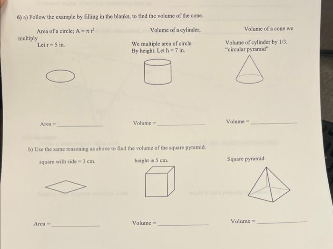 6) a) Follow the example by filling in the blanks, to find the volume of the cone.
Area of a circle; A = xr²
Volume of a cylinder,
multiply
Letr = 5 in.
We multiple area of circle
By height. Let h=7 in.
Area-
Volume-
b) Use the same reasoning as above to find the volume of the square pyramid.
square with side - 3 cm.
height is 5 cm.
Volume=
Area -
Volume of a cone we
Volume of cylinder by 1/3.
"circular pyramid"
Volume-
Square pyramid
Volume-