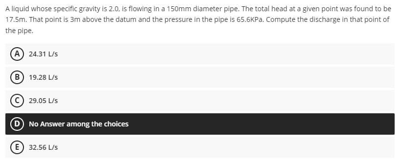 A liquid whose specific gravity is 2.0, is flowing in a 150mm diameter pipe. The total head at a given point was found to be
17.5m. That point is 3m above the datum and the pressure in the pipe is 65.6KPA. Compute the discharge in that point of
the pipe.
A 24.31 L/s
B) 19.28 L/s
C) 29.05 L/s
D No Answer among the choices
E 32.56 L/s
