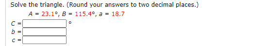 Solve the triangle. (Round your answers to two decimal places.)
A = 23.1°, B = 115.4°, a = 18.7
C -
b
