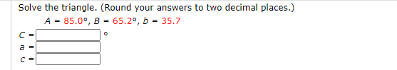 Solve the triangle. (Round your answers to two decimal places.)
A = 85.0°, B = 65.2°, b = 35.7
C =
a
I|||
