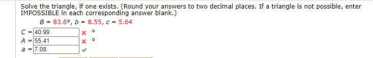 Solve the triangle, if one exists. (Round your answers to two decimal places. If a triangle is not possible, enter
IMPOSSIBLE in each corresponding answer blank.)
B - 83.6°, b - 8.55, c - 5.64
