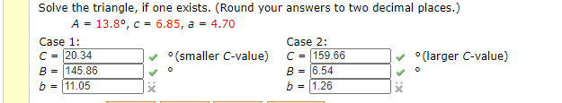 Solve the triangle, if one exists. (Round your answers to two decimal places.)
A - 13.8°, c - 6.85, a - 4.70
Case 1:
C- 20.34
B - 145.86
- 11.05
Case 2:
°(smaller C-value)
C- 159.66
° (larger C-value)
B - 6.54
b
- 1.26
