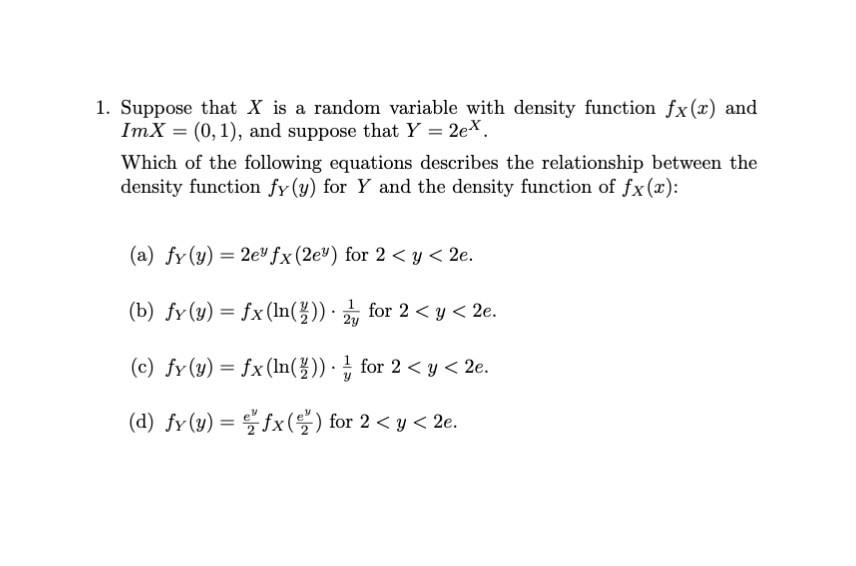 1. Suppose that X is a random variable with density function fx(x) and
ImX = (0, 1), and suppose that Y = 2ex.
Which of the following equations describes the relationship between the
density function fy(y) for Y and the density function of fx(x):
(a) fy(y) = 2e fx(2e") for 2 < y< 2e.
(b) fy(y) = fx (In(불))·긁 for 2 < y < 2e.
2y
(c) fy(y) = fx(ln( ))·¿ for 2 < y < 2e.
(d) fv(y) = 을 fx(을) for 2 < y < 2e.
