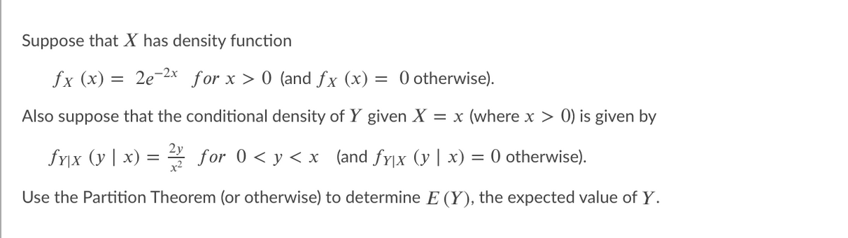 Suppose that X has density function
fx (x)
2e-2x for x > 0 (and fx (x)
= 0 otherwise).
Also suppose that the conditional density of Y given X = x (where x > 0) is given by
fy|x (y | x)
* for 0 < y < x (and fy|x (y | x)
O otherwise).
Use the Partition Theorem (or otherwise) to determine E (Y), the expected value of Y.
