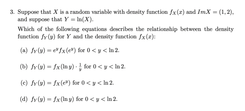 3. Suppose that X is a random variable with density function fx(x) and ImX = (1, 2),
and suppose that Y = In(X).
Which of the following equations describes the relationship between the density
function fy (y) for Y and the density function fx(x):
(a) fy(y) = e" fx(e®) for 0 < y < In 2.
(b) fy(y) = fx(ln y) · for 0 < y < In 2.
(c) fy(y) = fx(e") for 0 < y < In 2.
(d) fy(y) = fx(In y) for 0 < y < In 2.
