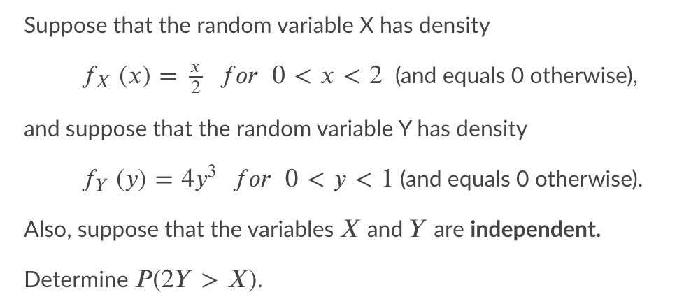 Suppose that the random variable X has density
fx (x) = f or 0 < x < 2 (and equals 0 otherwise),
and suppose that the random variable Y has density
fy (y) = 4y for 0 < y < 1 (and equals O otherwise).
Also, suppose that the variables X and Y are independent.
Determine P(2Y > X).
