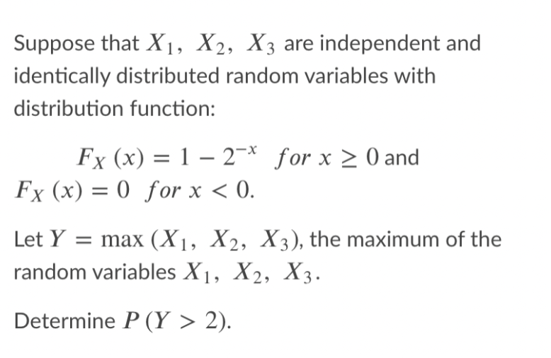 Suppose that X1, X2, X3 are independent and
identically distributed random variables with
distribution function:
Fx (x) = 1 – 2¬* for x > 0 and
Fx (x) = 0 for x < 0.
Let Y = max (X1, X2, X3), the maximum of the
random variables X1, X2, X3.
Determine P (Y > 2).
