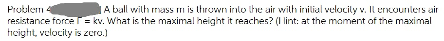 A ball with mass m is thrown into the air with initial velocity v. It encounters air
Problem 4
resistance force F = kv. What is the maximal height it reaches? (Hint: at the moment of the maximal
height, velocity is zero.)
