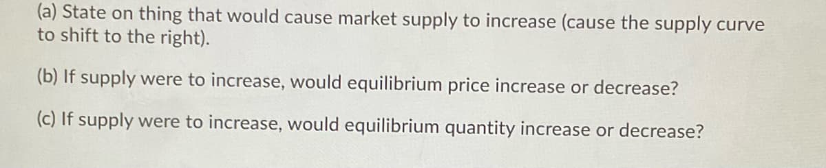 (a) State on thing that would cause market supply to increase (cause the supply curve
to shift to the right).
(b) If supply were to increase, would equilibrium price increase or decrease?
(c) If supply were to increase, would equilibrium quantity increase or decrease?
