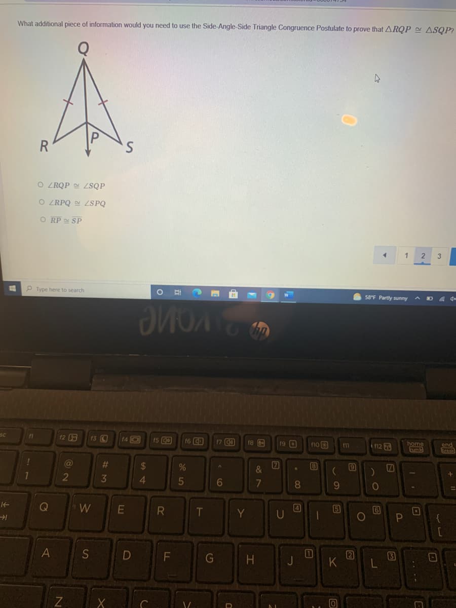 What additional piece of information would you need to use the Side-Angle-Side Triangle Congruence Postulate to prove that ARQP ~ ASQP?
R
O ZRQP LSQP
O ZRPQ LSPQ
O RP SP
P Type here to search
58°F Partly sunny
SC
12
F3 C
f4 O
f5 0
f6 O
17 00
f8 E
f9 O
fno
in2
home
end
break
f11
@
23
2$
&
1
2
4.
8.
9.
W
R
4
5
6
[0
{
T
Y
G
+ ||
B
LL
