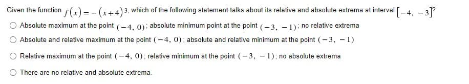 Given the function f(x) = - (x+4)3, which of the following statement talks about its relative and absolute extrema at interval [-4, - 31?
Absolute maximum at the point (-4, 0): absolute minimum point at the point (- 3, – 1): no relative extrema
O Absolute and relative maximum at the point (-4, 0); absolute and relative minimum at the point (- 3, – 1)
Relative maximum at the point (-4, 0); relative minimum at the point (- 3, - 1); no absolute extrema
O There are no relative and absolute extrema.
