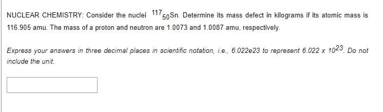 NUCLEAR CHEMISTRY: Consider the nuclei 117,
50Sn. Determine its mass defect in kilograms if its atomic mass is
116.905 amu. The mass of a proton and neutron are 1.0073 and 1.0087 amu, respectively.
Express your answers in three decimal places in scientific notation, i.e., 6.022e23 to represent 6.022 x 1023 Do not
include the unit.
