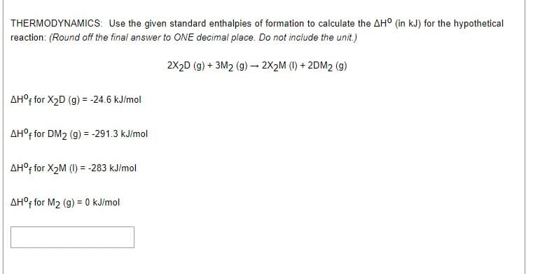 THERMODYNAMICS: Use the given standard enthalpies of formation to calculate the AH° (in kJ) for the hypothetical
reaction: (Round off the final answer to ONE decimal place. Do not include the unit.)
2X2D (g) + 3M2 (g) 2X2M (1) + 2DM2 (g)
AH°f for X2D (g) = -24.6 kJ/mol
AH°f for DM2 (g) = -291.3 kJ/mol
AH°F for X2M (I) = -283 kJ/mol
AH°; for M2 (g) = 0 kJ/mol
%3D
