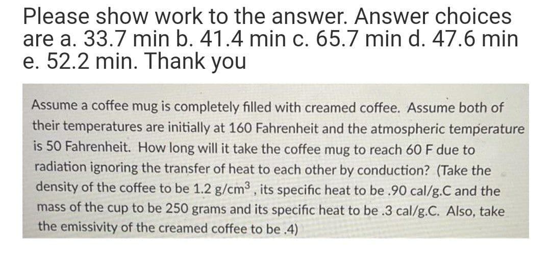 Please show work to the answer. Answer choices
are a. 33.7 min b. 41.4 min c. 65.7 min d. 47.6 min
e. 52.2 min. Thank you
Assume a coffee mug is completely filled with creamed coffee. Assume both of
their temperatures are initially at 160 Fahrenheit and the atmospheric temperature
is 50 Fahrenheit. How long will it take the coffee mug to reach 60 F due to
radiation ignoring the transfer of heat to each other by conduction? (Take the
density of the coffee to be 1.2 g/cm3, its specific heat to be .90 cal/g.C and the
mass of the cup to be 250 grams and its specific heat to be .3 cal/g.C. Also, take
the emissivity of the creamed coffee to be .4)
