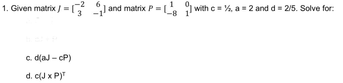 6.
1
1. Given matrix J
] and matrix P = [ . with c = ½, a = 2 and d = 2/5. Solve for:
8-
c. d(aJ – cP)
d. c(J x P)T
