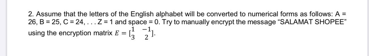 2. Assume that the letters of the English alphabet will be converted to numerical forms as follows: A =
26, B = 25, C = 24, ...Z = 1 and space = 0. Try to manually encrypt the message "SALAMAT SHOPEE"
.1
-1
using the encryption matrix E
13
