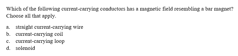 Which of the following current-carrying conductors has a magnetic field resembling a bar magnet?
Choose all that apply.
straight current-carrying wire
b. current-carrying coil
c. current-carrying loop
d. solenoid
