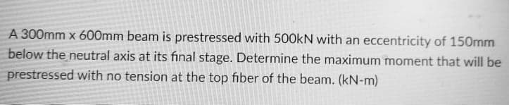 A 300mm x 600mm beam is prestressed with 500kN with an eccentricity of 150mm
below the neutral axis at its final stage. Determine the maximum moment that will be
prestressed with no tension at the top fiber of the beam. (kN-m)
