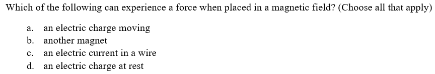 Which of the following can experience a force when placed in a magnetic field? (Choose all that apply)
an electric charge moving
another magnet
а.
b.
с.
an electric current in a wire
d.
an electric charge at rest
